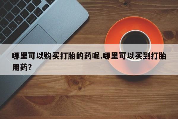哪有私人卖打胎药的药店哪里可以购买打胎的药呢.哪里可以买到打胎用药？