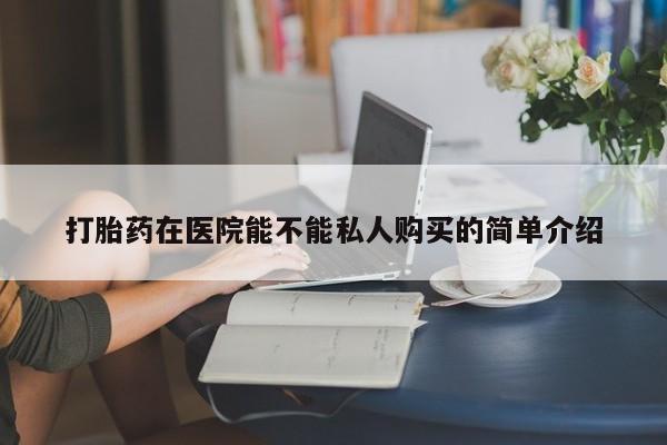 哪有私人卖打胎药的药店打胎药在医院能不能私人购买的简单介绍