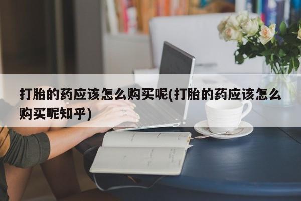 哪有私人卖打胎药的药店打胎的药应该怎么购买呢(打胎的药应该怎么购买呢知乎)
